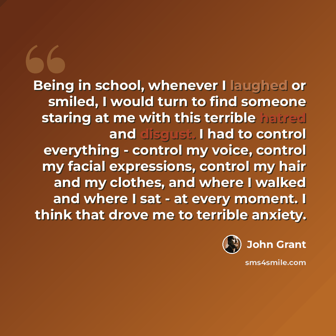 “Being in school, whenever I laughed or smiled, I would turn to find someone staring at me with this terrible hatred and disgust. I had to control everything - control my voice, control my facial expressions, control my hair and my clothes, and where I walked and where I sat - at every moment. I…” quote by John Grant