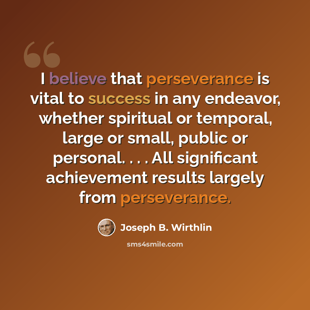 “I believe that perseverance is vital to success in any endeavor, whether spiritual or temporal, large or small, public or personal. . . . All significant achievement results largely from perseverance.” quote by Joseph B. Wirthlin