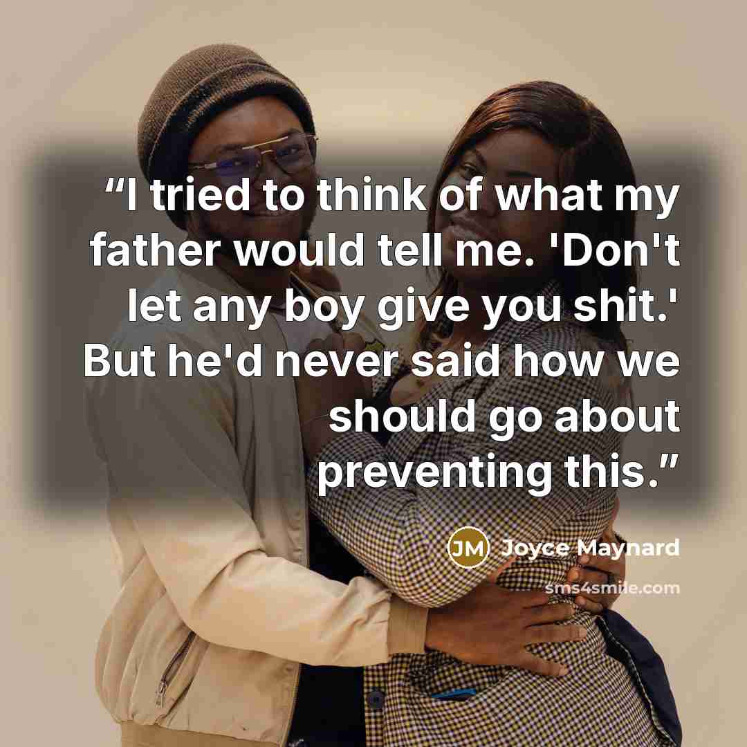 “I tried to think of what my father would tell me. 'Don't let any boy give you shit.' But he'd never said how we should go about preventing this.” quote by Joyce Maynard