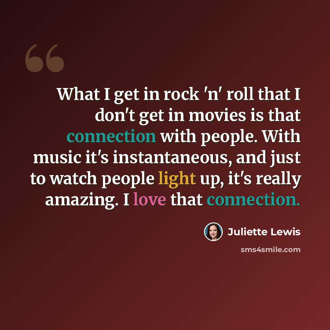 “What I get in rock 'n' roll that I don't get in movies is that connection with people. With music it's instantaneous, and just to watch people light up, it's really amazing. I love that connection.” quote by Juliette Lewis