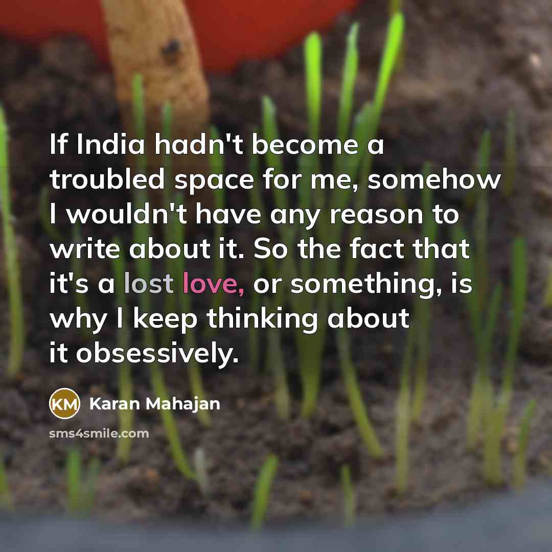 “If India hadn't become a troubled space for me, somehow I wouldn't have any reason to write about it. So the fact that it's a lost love, or something, is why I keep thinking about it obsessively.” quote by Karan Mahajan