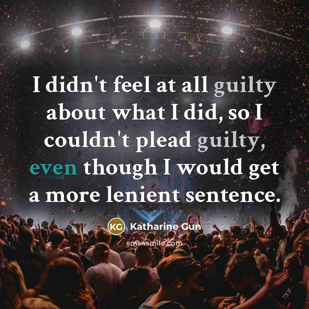 “I didn't feel at all guilty about what I did, so I couldn't plead guilty, even though I would get a more lenient sentence.” quote by Katharine Gun