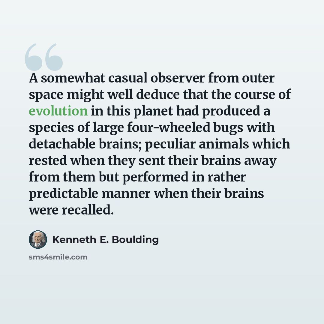 “A somewhat casual observer from outer space might well deduce that the course of evolution in this planet had produced a species of large four-wheeled bugs with detachable brains; peculiar animals which rested when they sent their brains away from them but performed in rather predictable manner…” quote by Kenneth E. Boulding