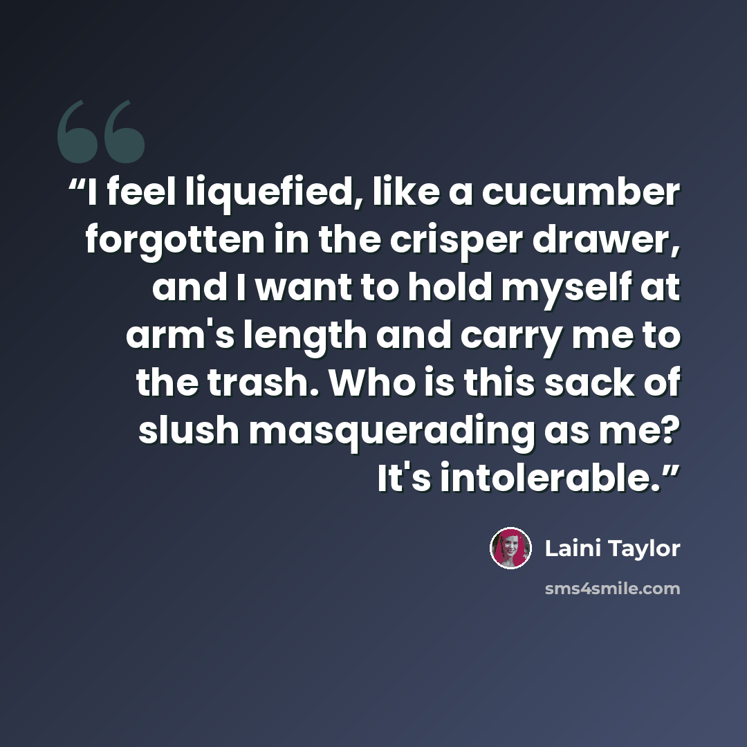 “I feel liquefied, like a cucumber forgotten in the crisper drawer, and I want to hold myself at arm's length and carry me to the trash. Who is this sack of slush masquerading as me? It's intolerable.” quote by Laini Taylor