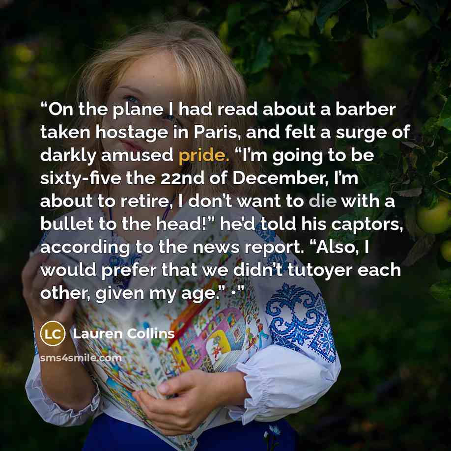 “On the plane I had read about a barber taken hostage in Paris, and felt a surge of darkly amused pride. “I’m going to be sixty-five the 22nd of December, I’m about to retire, I don’t want to die with a bullet to the head!” he’d told his captors, according to the news report. “Also, I would prefer…” quote by Lauren Collins