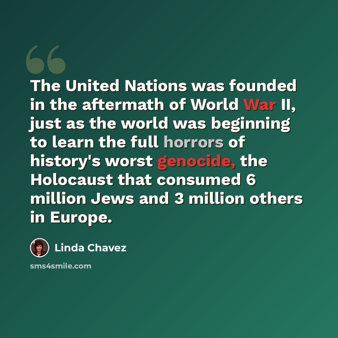 “The United Nations was founded in the aftermath of World War II, just as the world was beginning to learn the full horrors of history's worst genocide, the Holocaust that consumed 6 million Jews and 3 million others in Europe.” quote by Linda Chavez