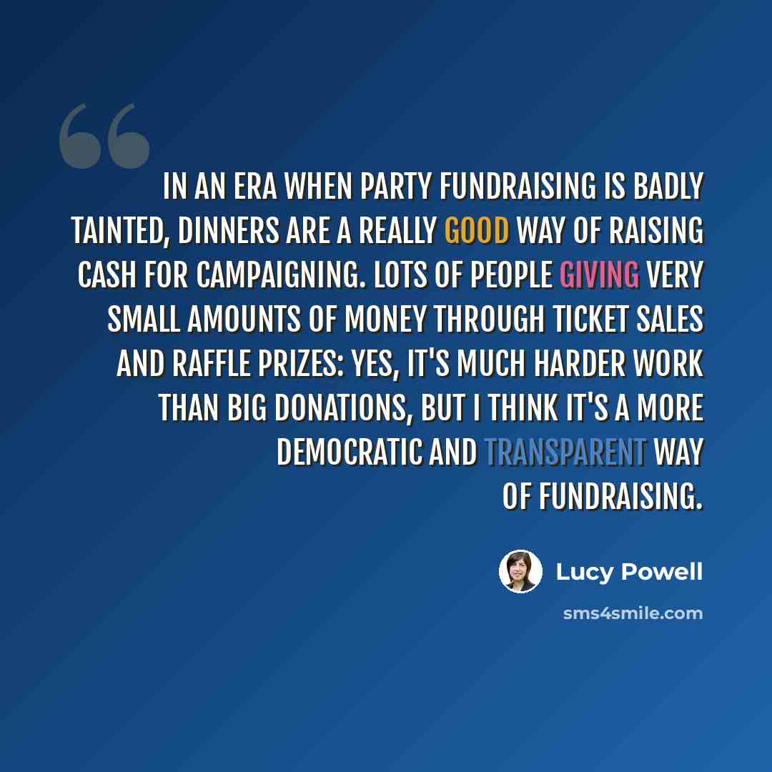 “In an era when party fundraising is badly tainted, dinners are a really good way of raising cash for campaigning. Lots of people giving very small amounts of money through ticket sales and raffle prizes: yes, it's much harder work than big donations, but I think it's a more democratic and…” quote by Lucy Powell