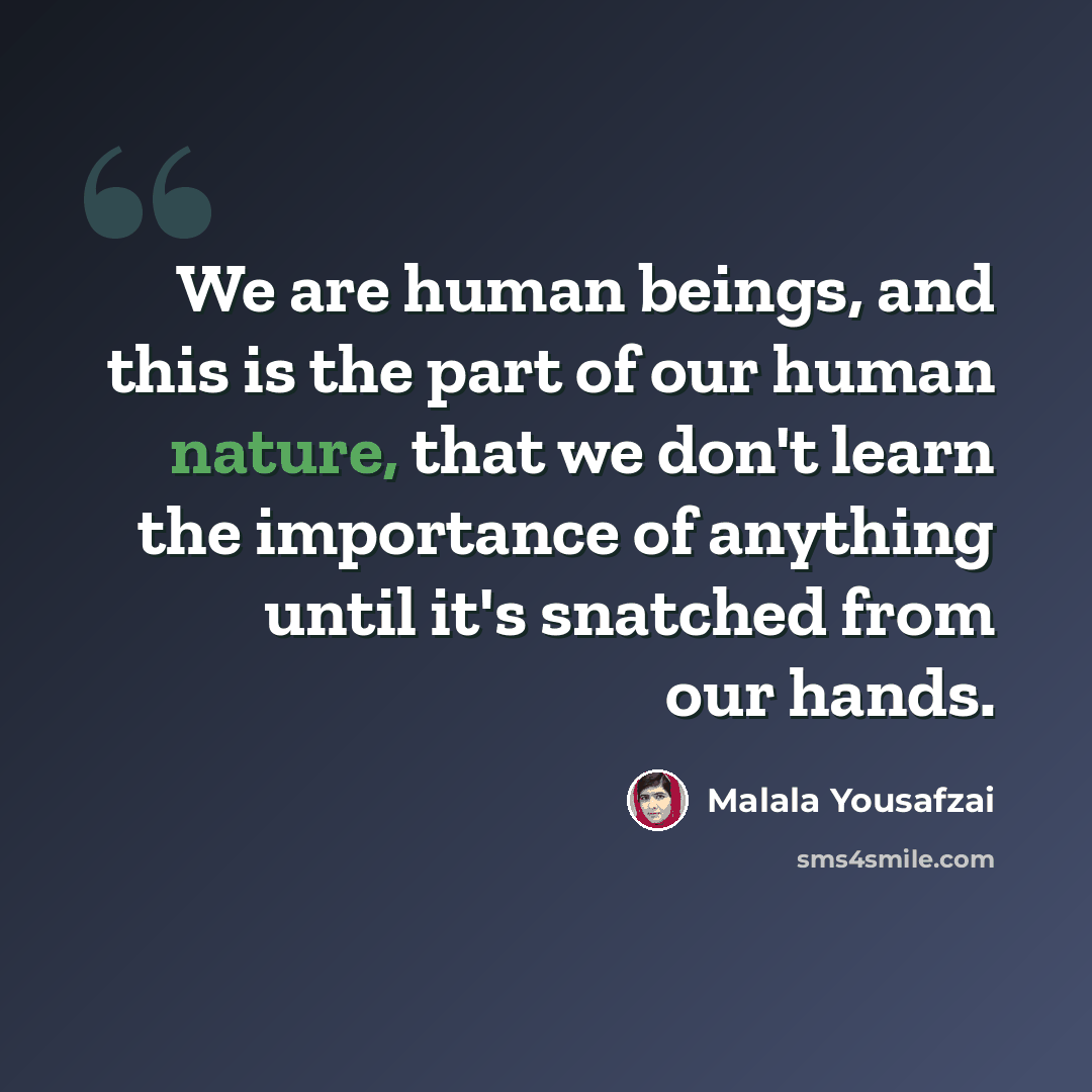 “We are human beings, and this is the part of our human nature, that we don't learn the importance of anything until it's snatched from our hands.” quote by Malala Yousafzai