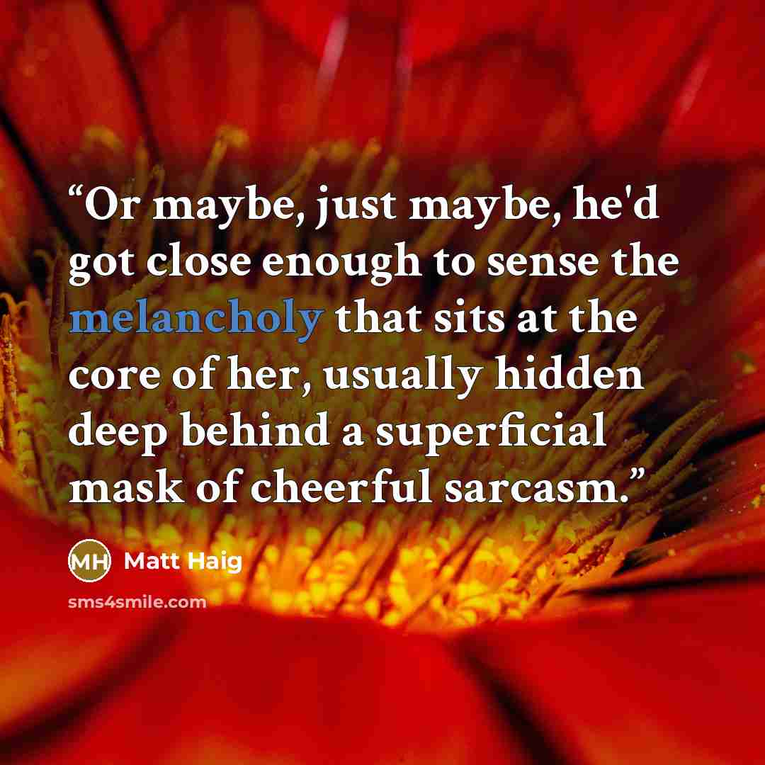“Or maybe, just maybe, he'd got close enough to sense the melancholy that sits at the core of her, usually hidden deep behind a superficial mask of cheerful sarcasm.” quote by Matt Haig