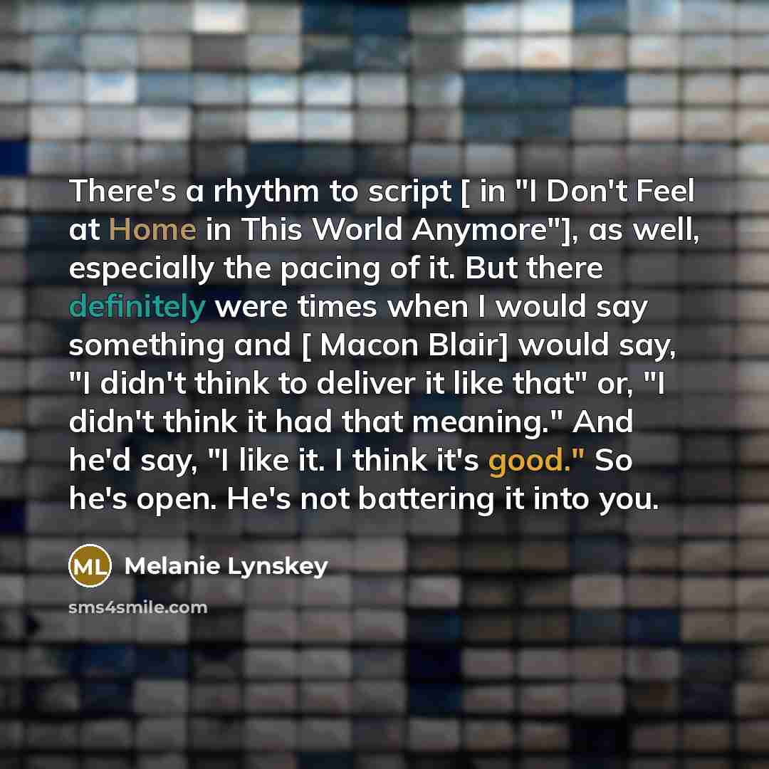 “There's a rhythm to script [ in "I Don't Feel at Home in This World Anymore"], as well, especially the pacing of it. But there definitely were times when I would say something and [ Macon Blair] would say, "I didn't think to deliver it like that" or, "I didn't think it had that meaning." And he'd…” quote by Melanie Lynskey