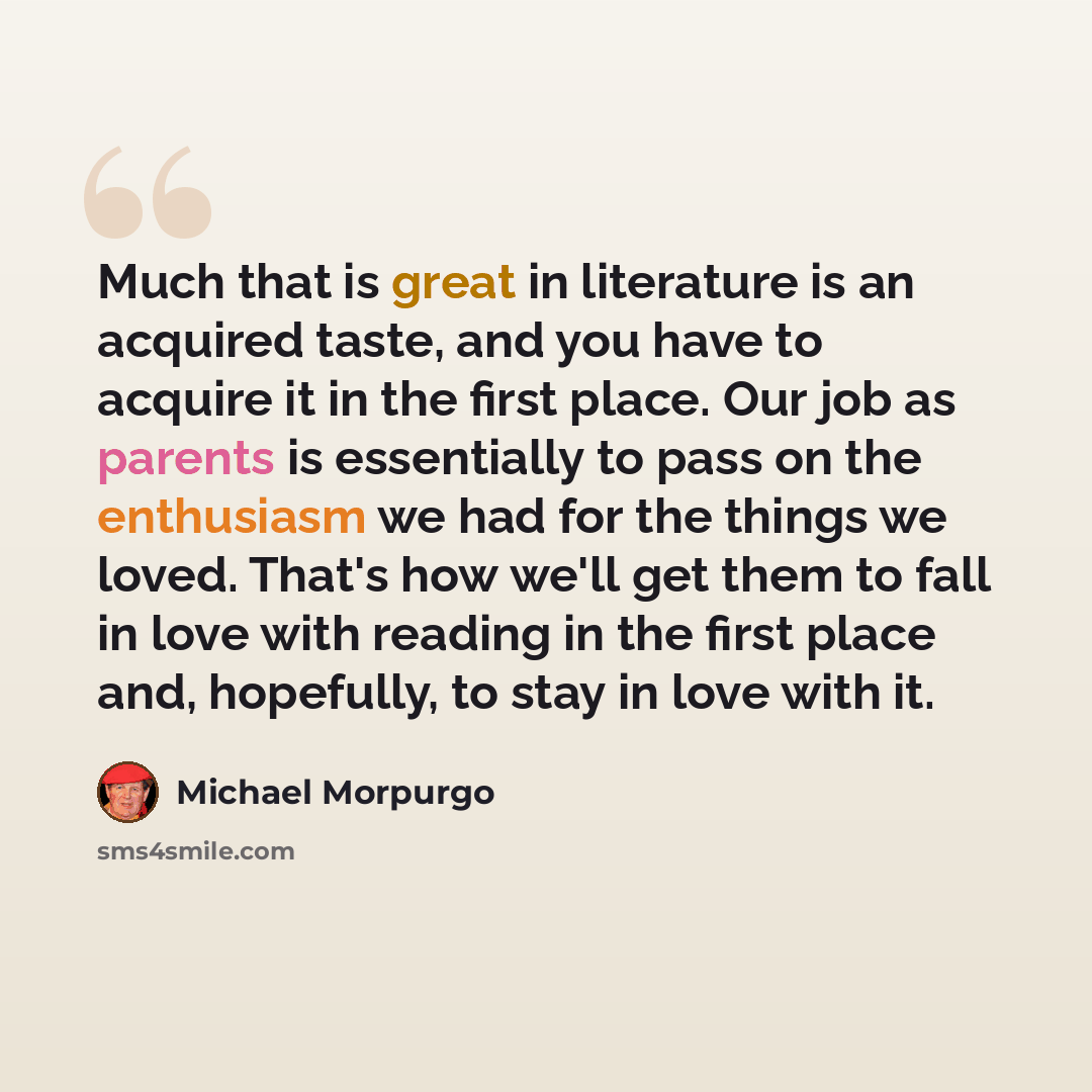 “Much that is great in literature is an acquired taste, and you have to acquire it in the first place. Our job as parents is essentially to pass on the enthusiasm we had for the things we loved. That's how we'll get them to fall in love with reading in the first place and, hopefully, to stay in…” quote by Michael Morpurgo