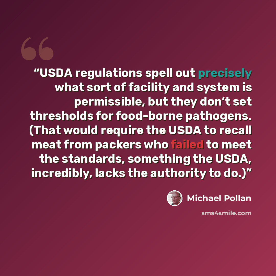 “USDA regulations spell out precisely what sort of facility and system is permissible, but they don’t set thresholds for food-borne pathogens. (That would require the USDA to recall meat from packers who failed to meet the standards, something the USDA, incredibly, lacks the authority to do.)” quote by Michael Pollan