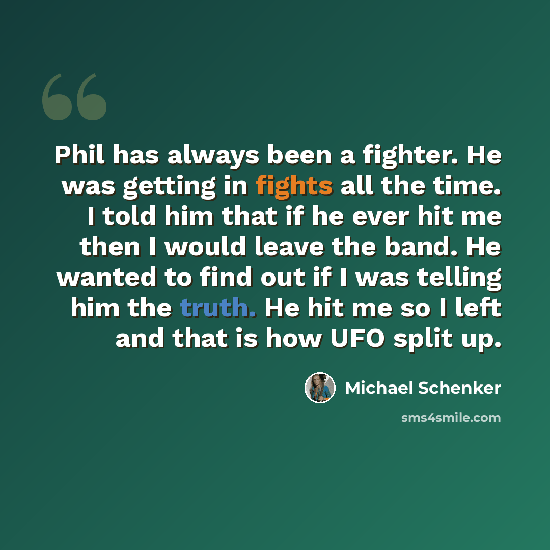 “Phil has always been a fighter. He was getting in fights all the time. I told him that if he ever hit me then I would leave the band. He wanted to find out if I was telling him the truth. He hit me so I left and that is how UFO split up.” quote by Michael Schenker