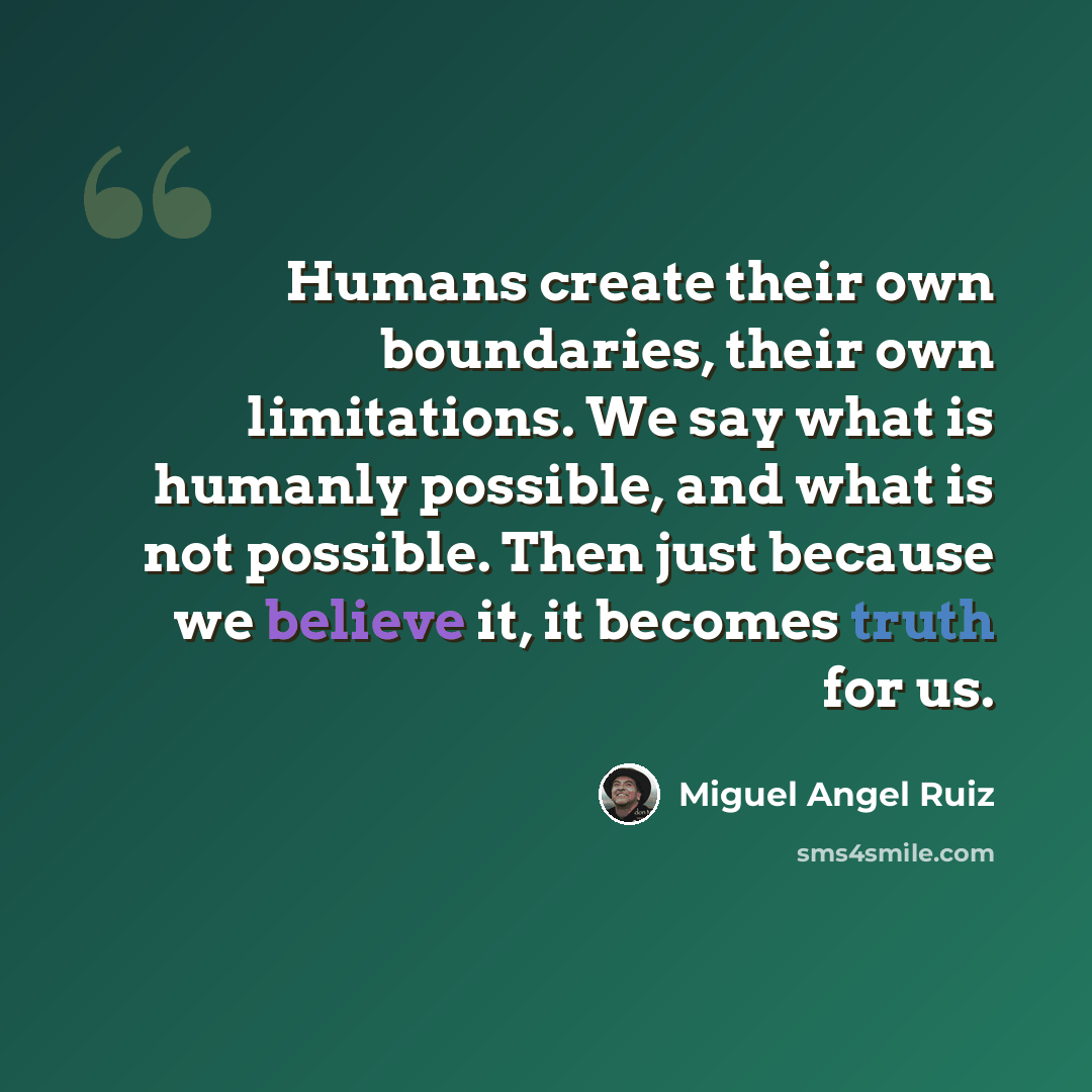 “Humans create their own boundaries, their own limitations. We say what is humanly possible, and what is not possible. Then just because we believe it, it becomes truth for us.” quote by Miguel Angel Ruiz