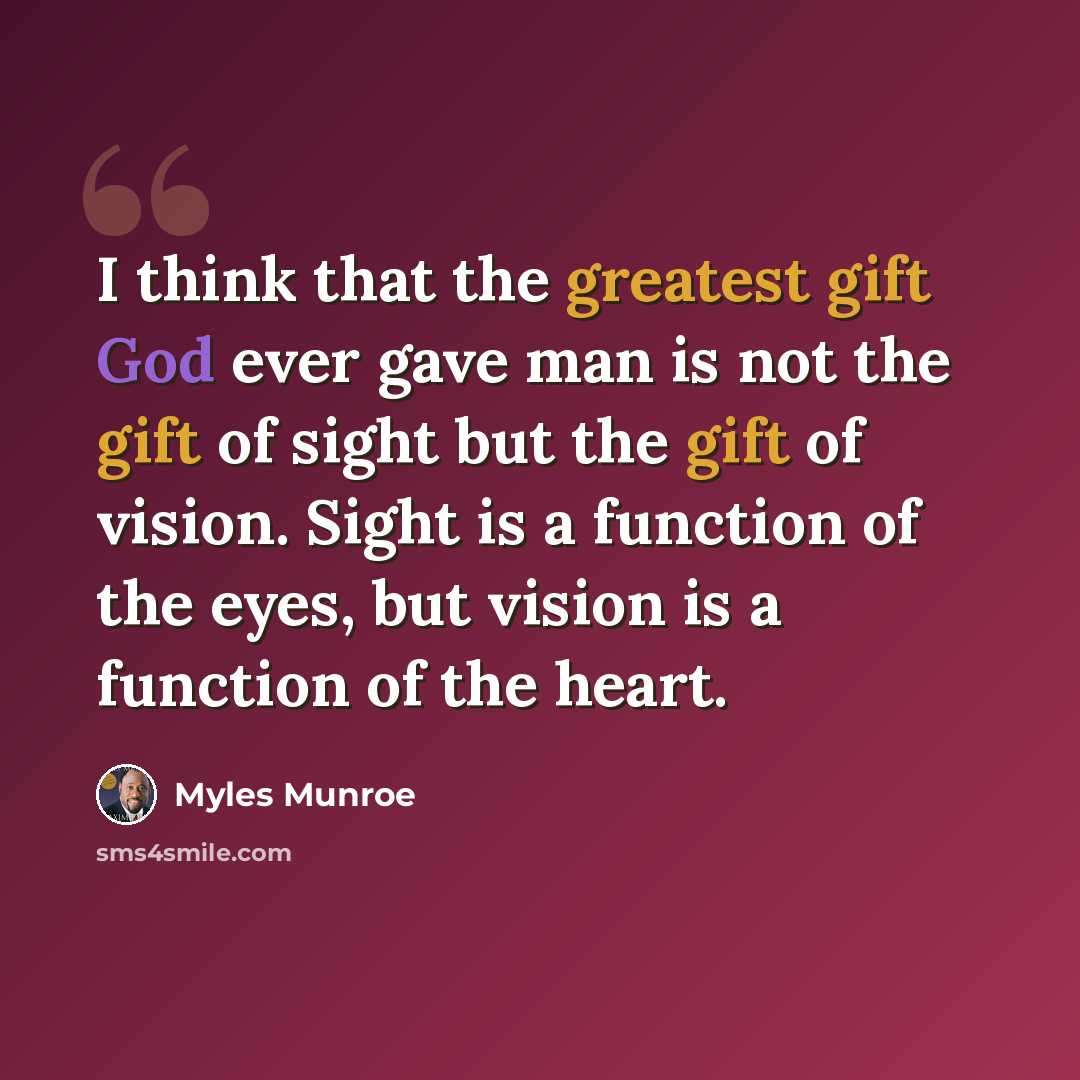 “I think that the greatest gift God ever gave man is not the gift of sight but the gift of vision. Sight is a function of the eyes, but vision is a function of the heart.” quote by Myles Munroe