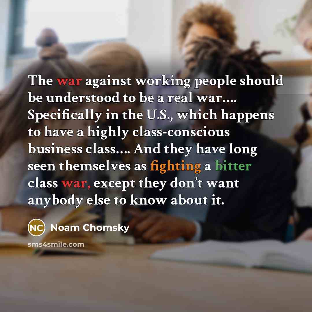 “The war against working people should be understood to be a real war…. Specifically in the U.S., which happens to have a highly class-conscious business class…. And they have long seen themselves as fighting a bitter class war, except they don’t want anybody else to know about it.” quote by Noam Chomsky