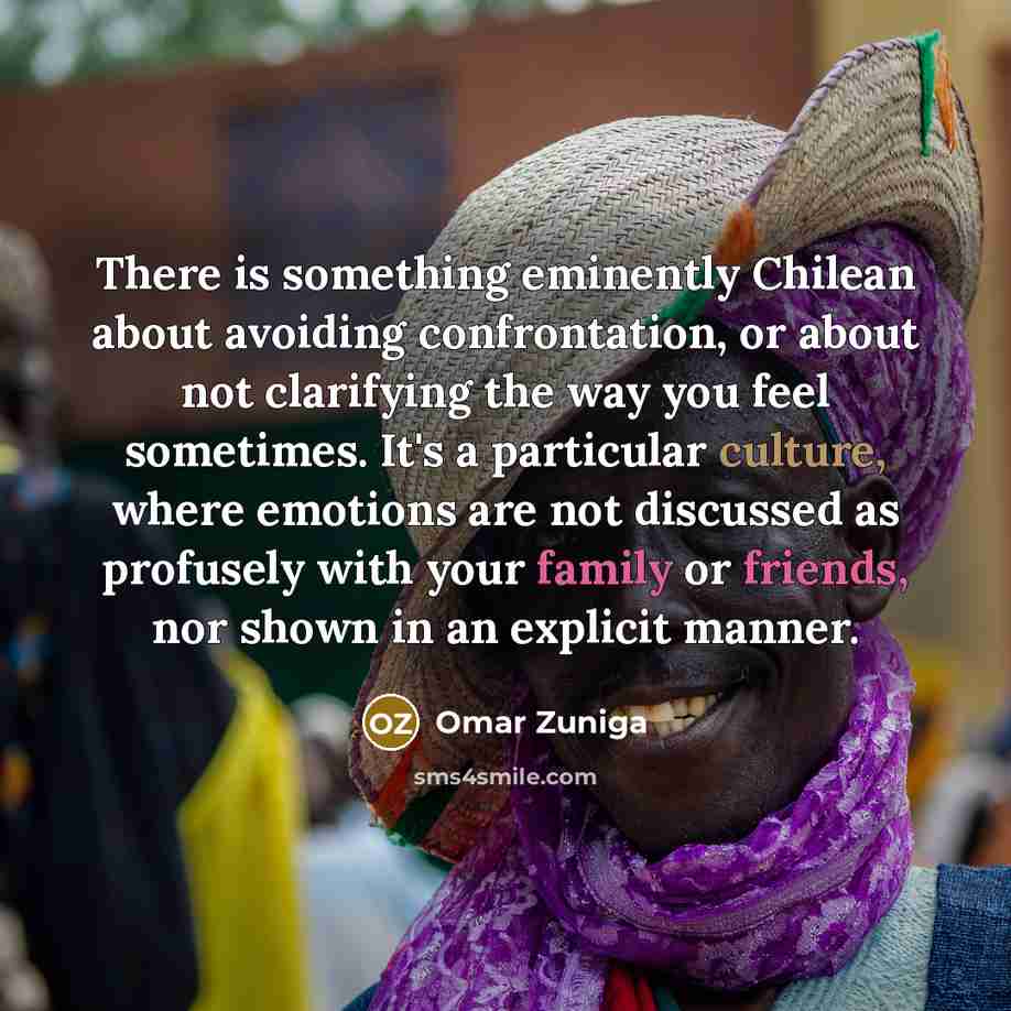 “There is something eminently Chilean about avoiding confrontation, or about not clarifying the way you feel sometimes. It's a particular culture, where emotions are not discussed as profusely with your family or friends, nor shown in an explicit manner.” quote by Omar Zuniga
