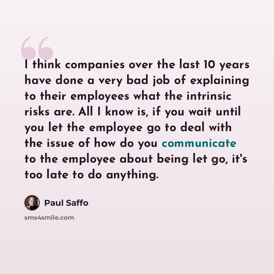 “I think companies over the last 10 years have done a very bad job of explaining to their employees what the intrinsic risks are. All I know is, if you wait until you let the employee go to deal with the issue of how do you communicate to the employee about being let go, it's too late to do anything.” quote by Paul Saffo
