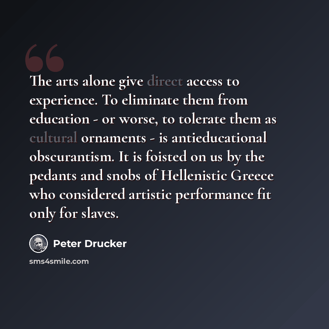 “The arts alone give direct access to experience. To eliminate them from education - or worse, to tolerate them as cultural ornaments - is antieducational obscurantism. It is foisted on us by the pedants and snobs of Hellenistic Greece who considered artistic performance fit only for slaves.” quote by Peter Drucker