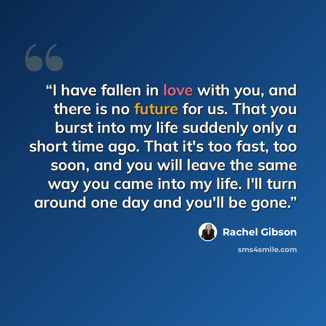 “I have fallen in love with you, and there is no future for us. That you burst into my life suddenly only a short time ago. That it's too fast, too soon, and you will leave the same way you came into my life. I'll turn around one day and you'll be gone.” quote by Rachel Gibson