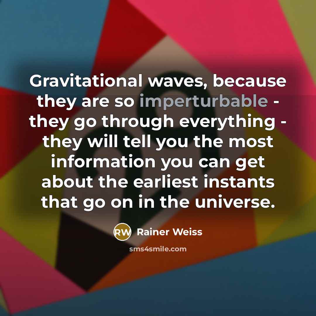“Gravitational waves, because they are so imperturbable - they go through everything - they will tell you the most information you can get about the earliest instants that go on in the universe.” quote by Rainer Weiss