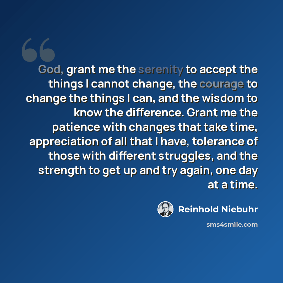 “God, grant me the serenity to accept the things I cannot change, the courage to change the things I can, and the wisdom to know the difference. Grant me the patience with changes that take time, appreciation of all that I have, tolerance of those with different struggles, and the strength to get…” quote by Reinhold Niebuhr
