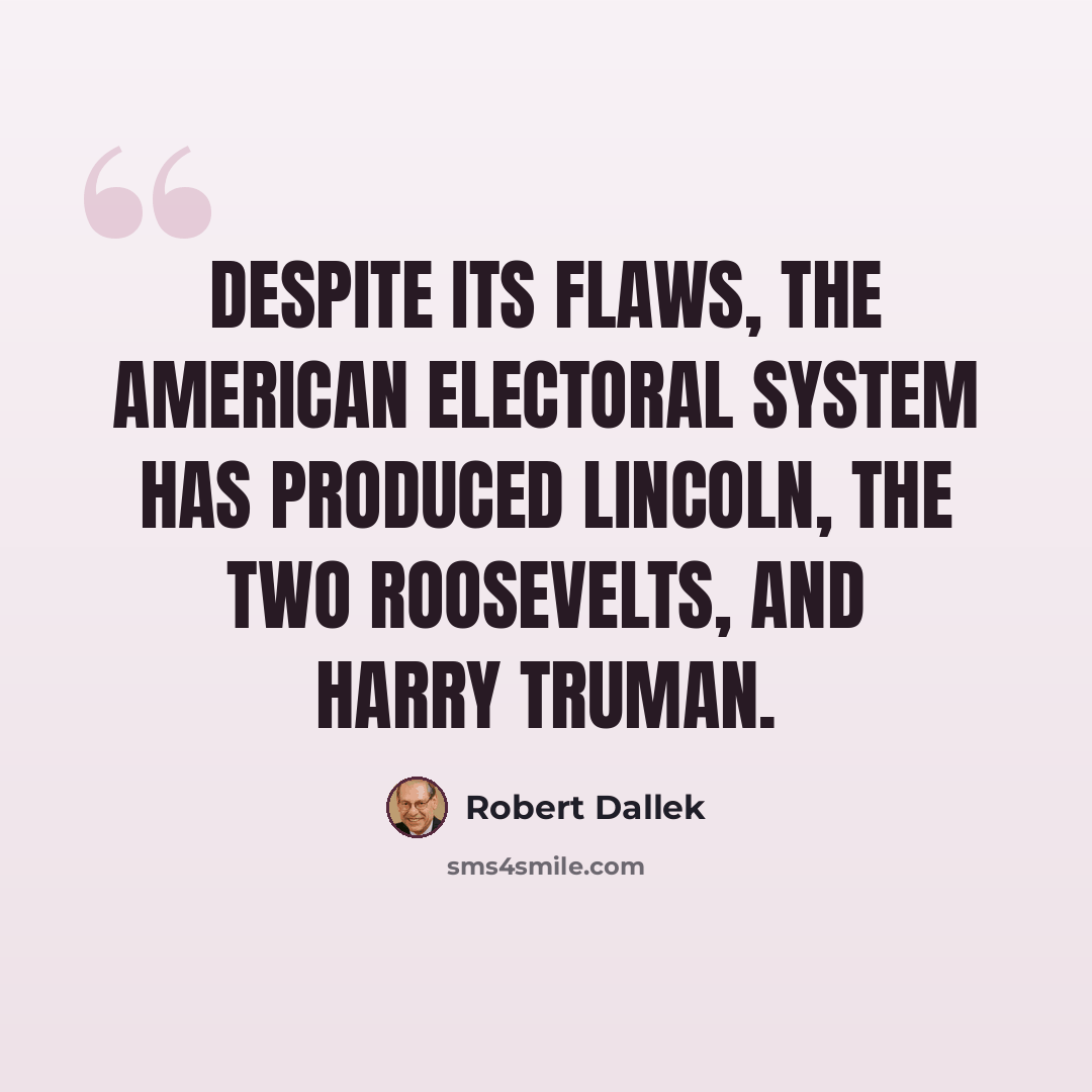 “Despite its flaws, the American electoral system has produced Lincoln, the two Roosevelts, and Harry Truman.” quote by Robert Dallek