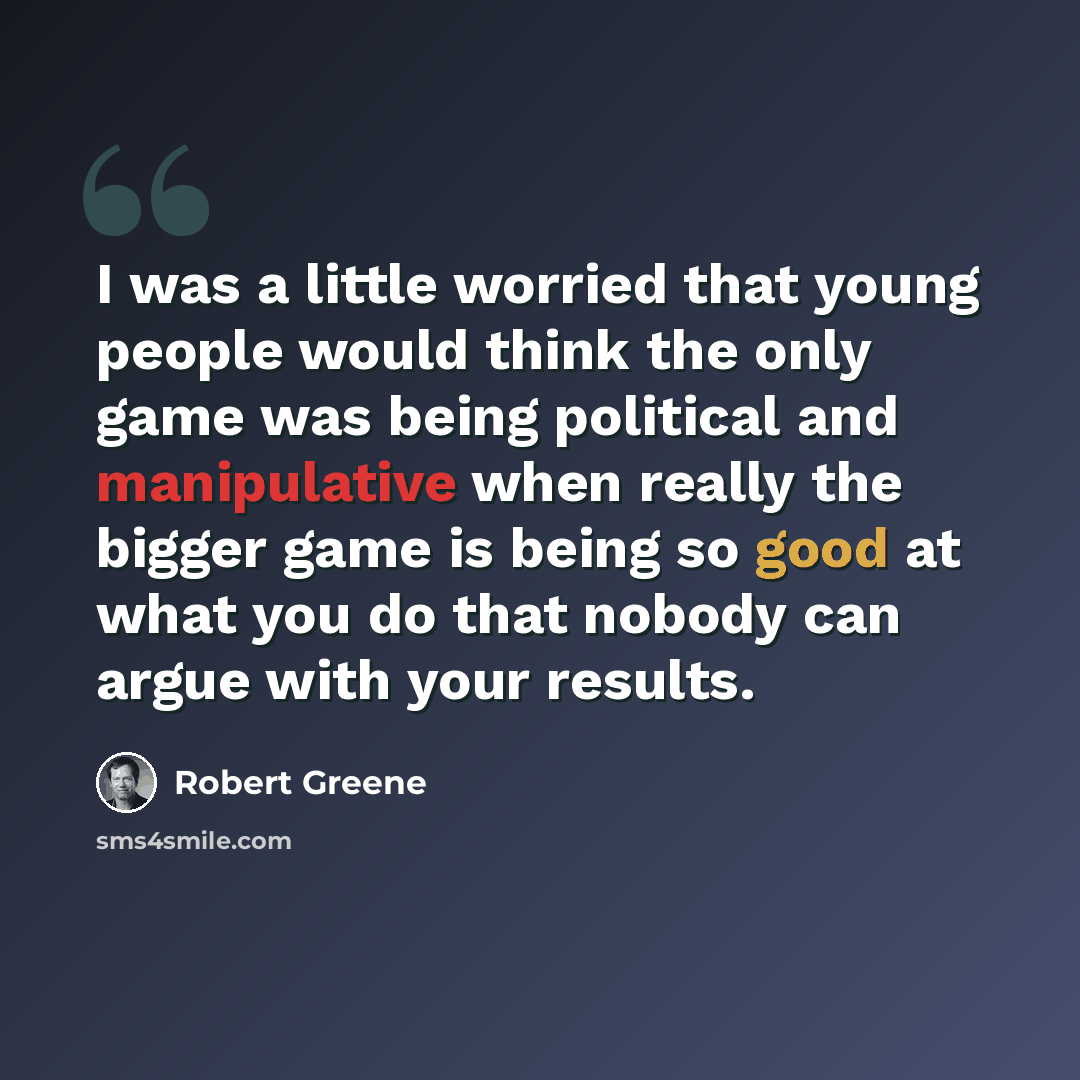 “I was a little worried that young people would think the only game was being political and manipulative when really the bigger game is being so good at what you do that nobody can argue with your results.” quote by Robert Greene