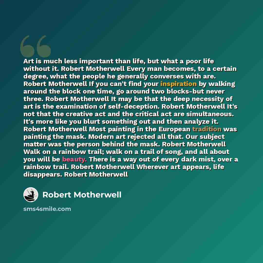 “Art is much less important than life, but what a poor life without it. Robert Motherwell Every man becomes, to a certain degree, what the people he generally converses with are. Robert Motherwell If you can't find your inspiration by walking around the block one time, go around two blocks-but…” quote by Robert Motherwell