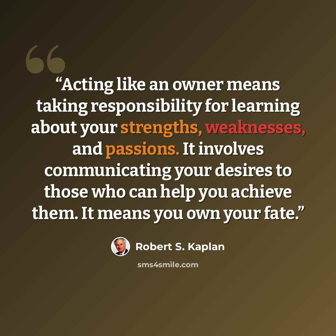 “Acting like an owner means taking responsibility for learning about your strengths, weaknesses, and passions. It involves communicating your desires to those who can help you achieve them. It means you own your fate.” quote by Robert S. Kaplan