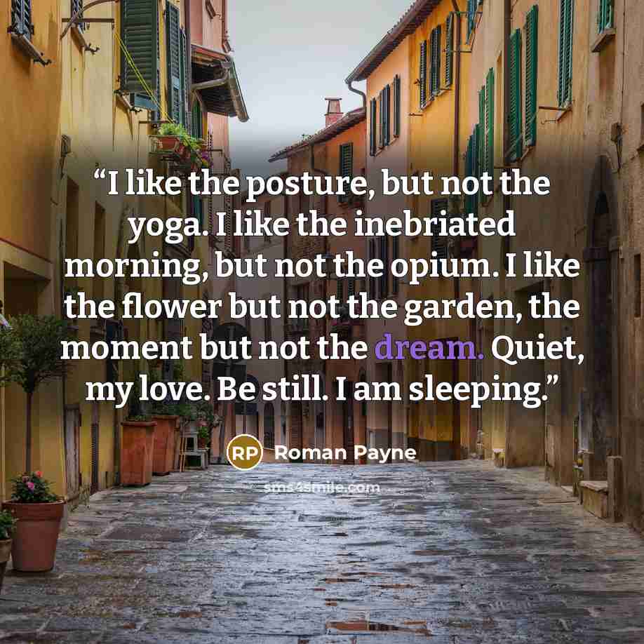 “I like the posture, but not the yoga. I like the inebriated morning, but not the opium. I like the flower but not the garden, the moment but not the dream. Quiet, my love. Be still. I am sleeping.” quote by Roman Payne