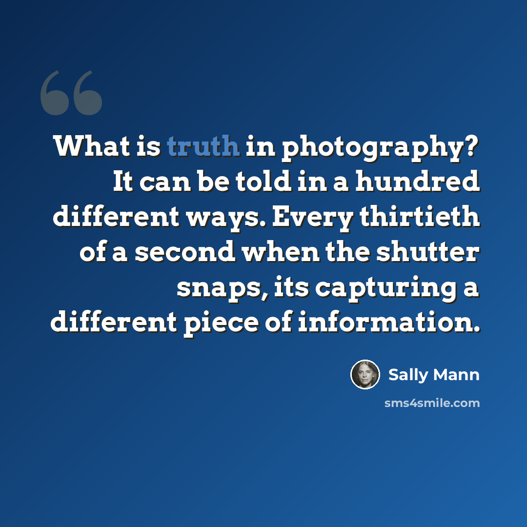 “What is truth in photography? It can be told in a hundred different ways. Every thirtieth of a second when the shutter snaps, its capturing a different piece of information.” quote by Sally Mann
