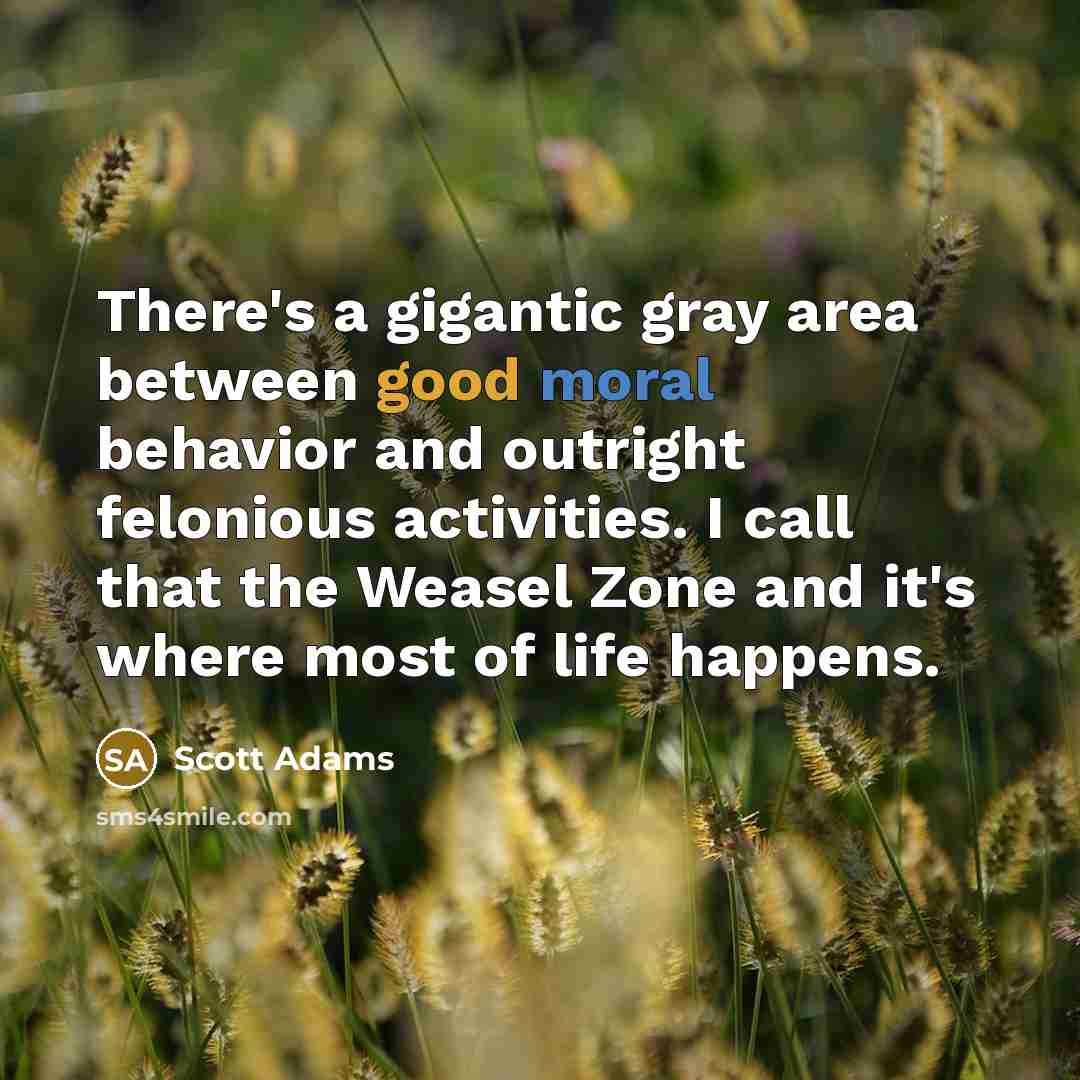 “There's a gigantic gray area between good moral behavior and outright felonious activities. I call that the Weasel Zone and it's where most of life happens.” quote by Scott Adams