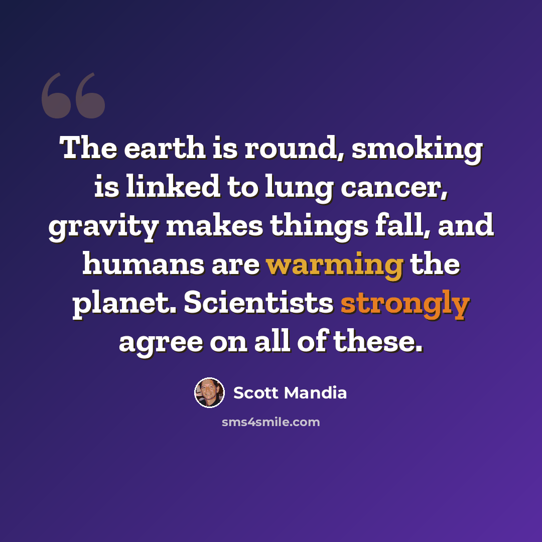 “The earth is round, smoking is linked to lung cancer, gravity makes things fall, and humans are warming the planet. Scientists strongly agree on all of these.” quote by Scott Mandia