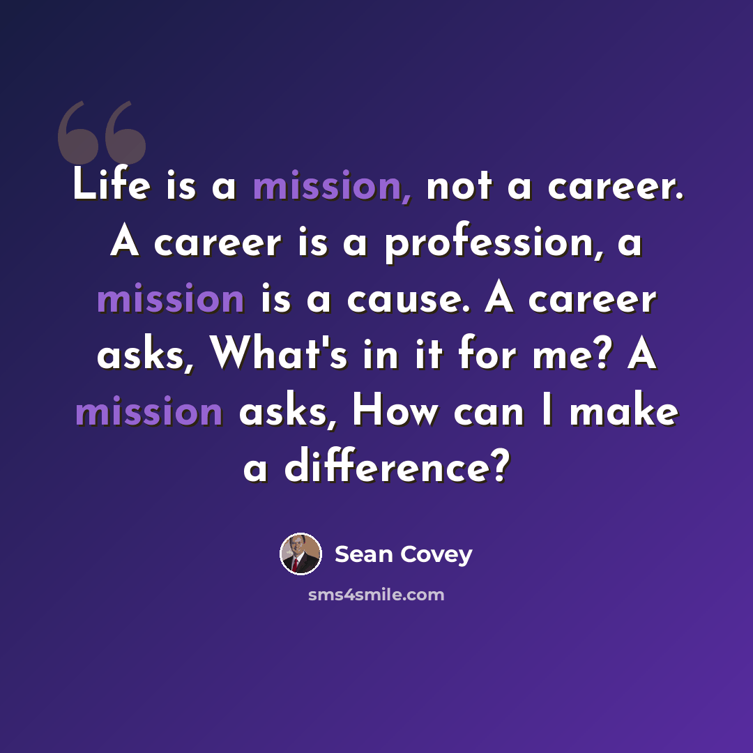 “Life is a mission, not a career. A career is a profession, a mission is a cause. A career asks, What's in it for me? A mission asks, How can I make a difference?” quote by Sean Covey