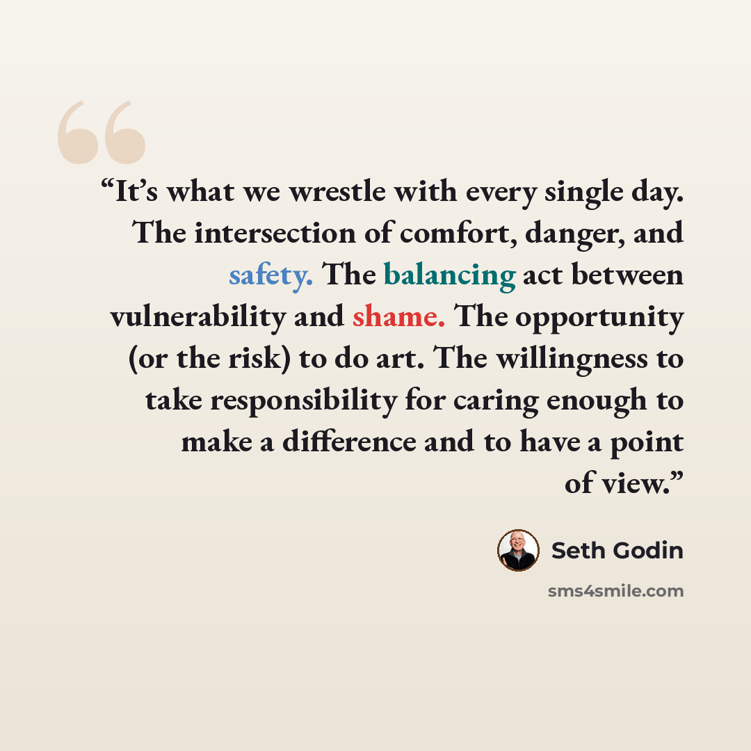 “It’s what we wrestle with every single day. The intersection of comfort, danger, and safety. The balancing act between vulnerability and shame. The opportunity (or the risk) to do art. The willingness to take responsibility for caring enough to make a difference and to have a point of view.” quote by Seth Godin