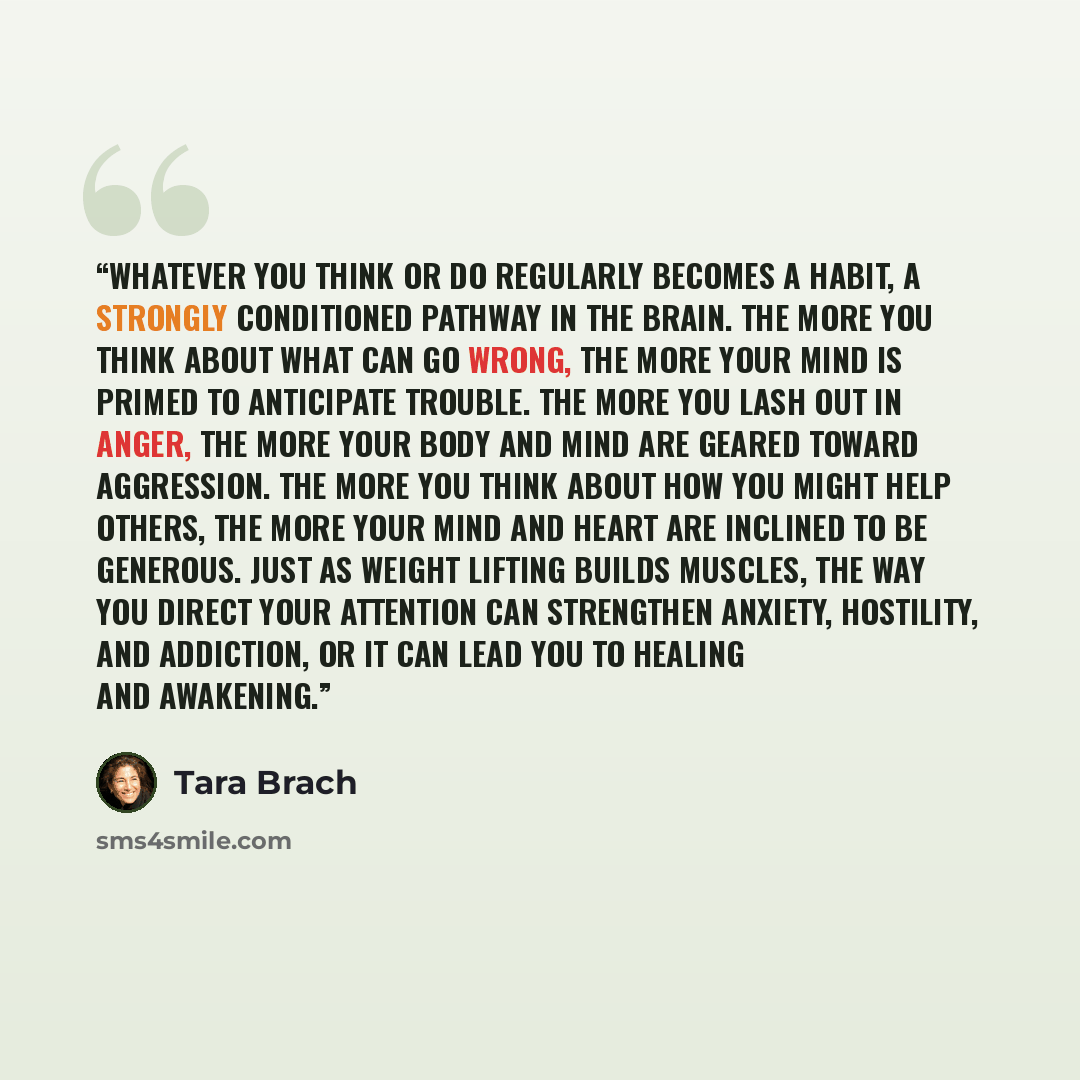 “Whatever you think or do regularly becomes a habit, a strongly conditioned pathway in the brain. The more you think about what can go wrong, the more your mind is primed to anticipate trouble. The more you lash out in anger, the more your body and mind are geared toward aggression. The more you…” quote by Tara Brach