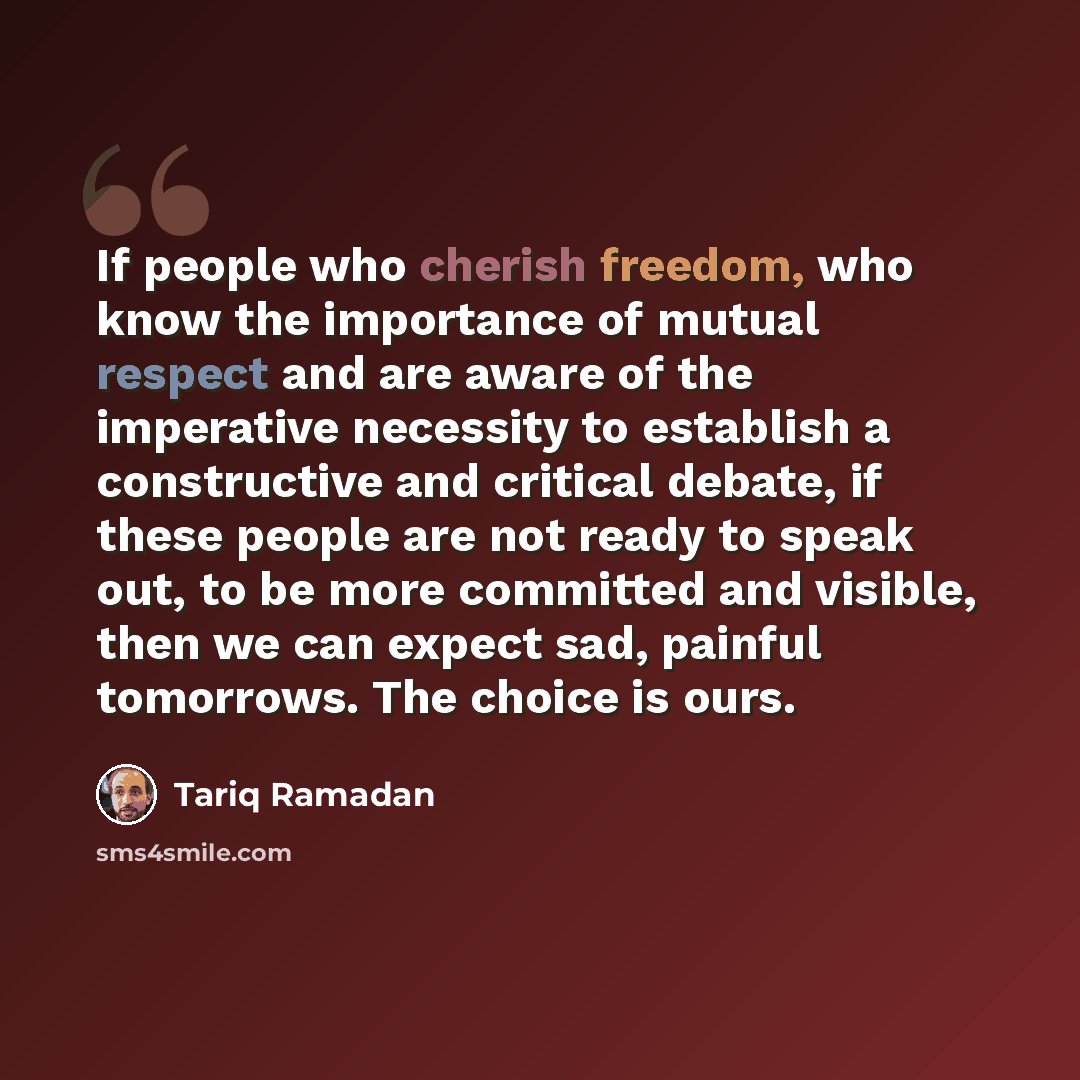 “If people who cherish freedom, who know the importance of mutual respect and are aware of the imperative necessity to establish a constructive and critical debate, if these people are not ready to speak out, to be more committed and visible, then we can expect sad, painful tomorrows. The choice is…” quote by Tariq Ramadan