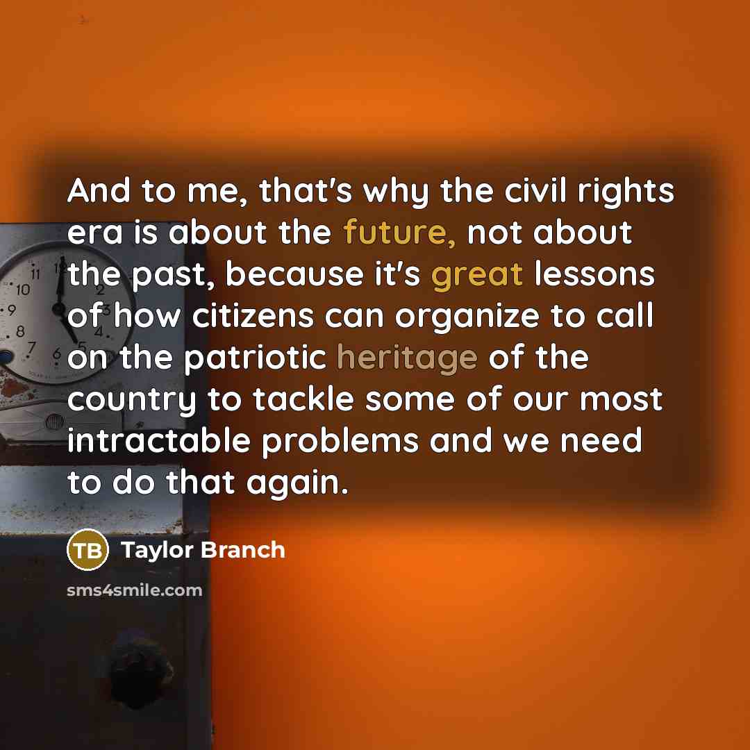 “And to me, that's why the civil rights era is about the future, not about the past, because it's great lessons of how citizens can organize to call on the patriotic heritage of the country to tackle some of our most intractable problems and we need to do that again.” quote by Taylor Branch