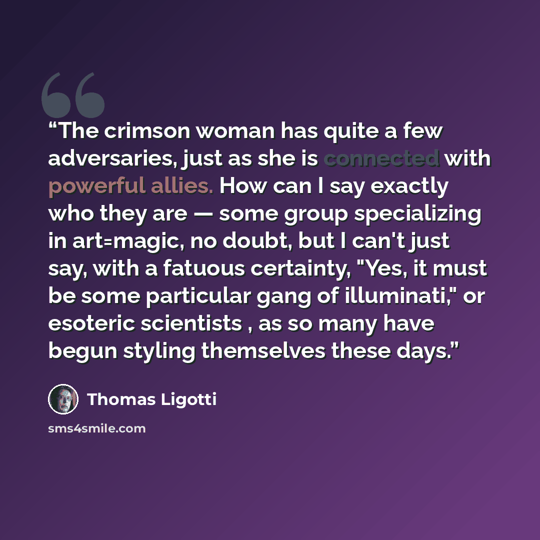 “The crimson woman has quite a few adversaries, just as she is connected with powerful allies. How can I say exactly who they are — some group specializing in art=magic, no doubt, but I can't just say, with a fatuous certainty, "Yes, it must be some particular gang of illuminati," or esoteric…” quote by Thomas Ligotti