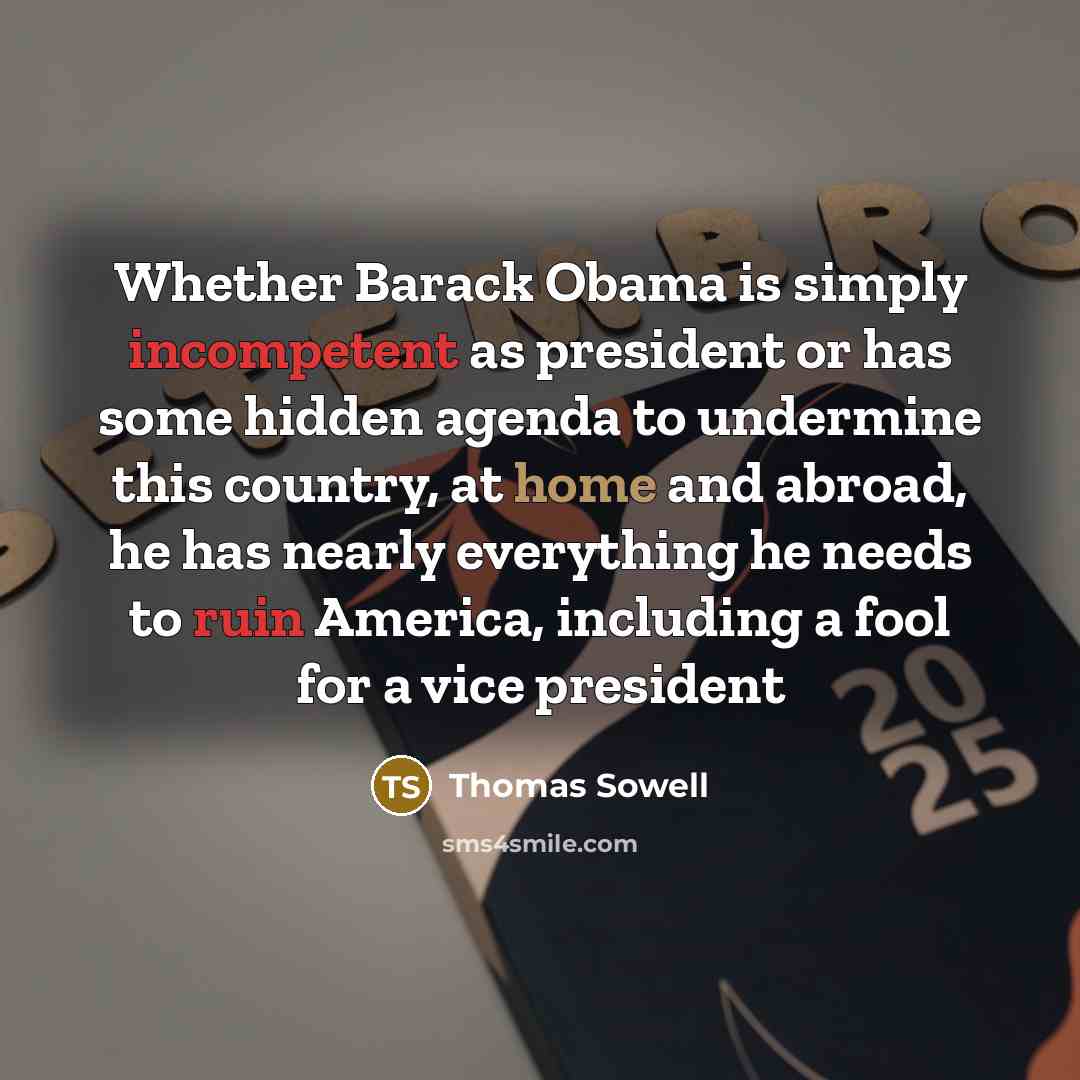 “Whether Barack Obama is simply incompetent as president or has some hidden agenda to undermine this country, at home and abroad, he has nearly everything he needs to ruin America, including a fool for a vice president” quote by Thomas Sowell