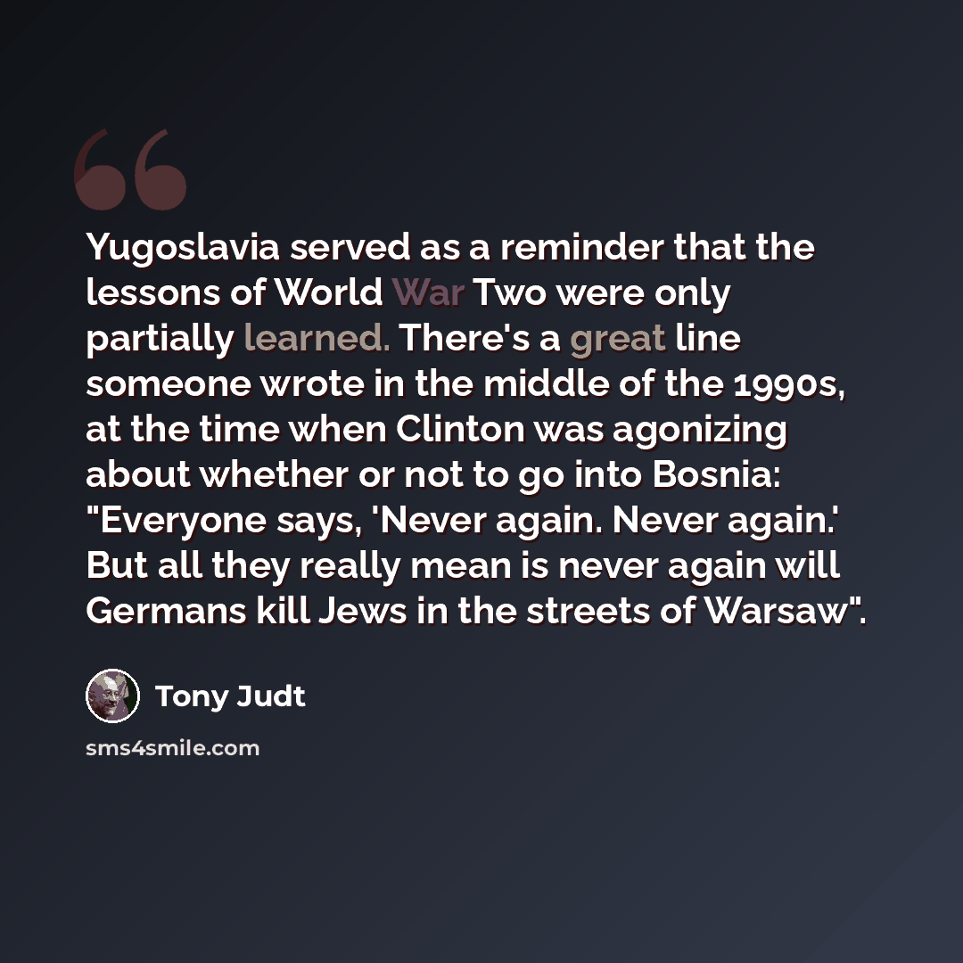 “Yugoslavia served as a reminder that the lessons of World War Two were only partially learned. There's a great line someone wrote in the middle of the 1990s, at the time when Clinton was agonizing about whether or not to go into Bosnia: "Everyone says, 'Never again. Never again.' But all they…” quote by Tony Judt
