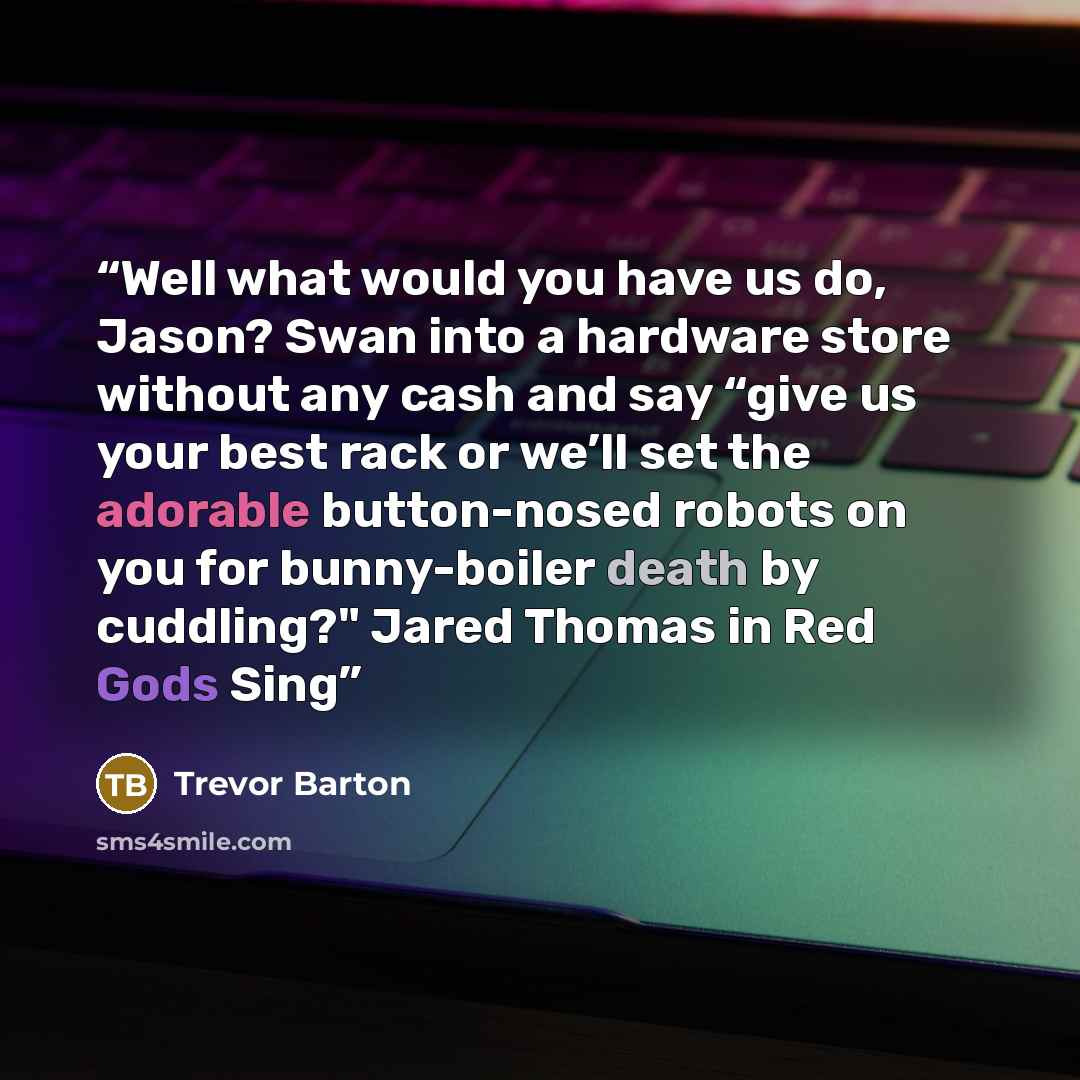 “Well what would you have us do, Jason? Swan into a hardware store without any cash and say “give us your best rack or we’ll set the adorable button-nosed robots on you for bunny-boiler death by cuddling?" Jared Thomas in Red Gods Sing” quote by Trevor Barton