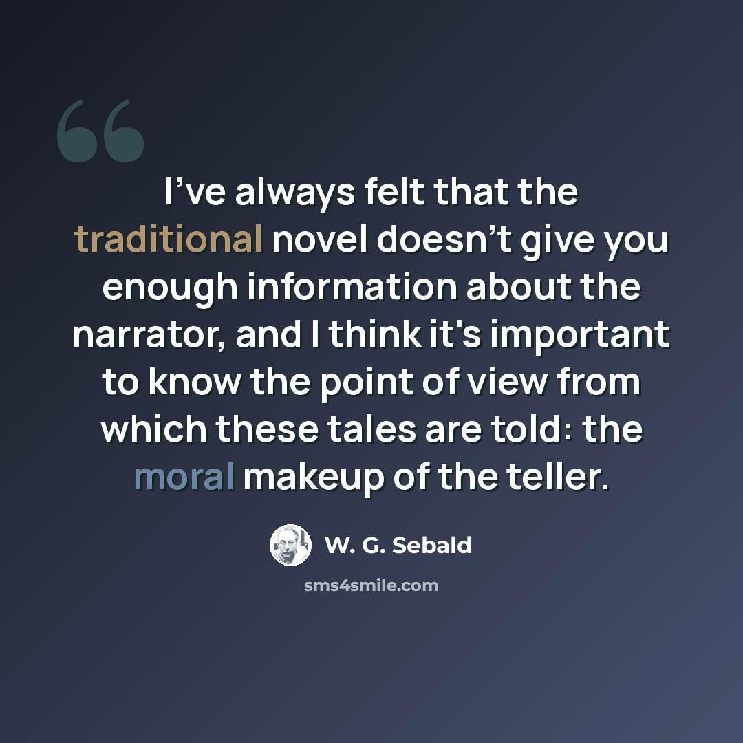 “I've always felt that the traditional novel doesn't give you enough information about the narrator, and I think it's important to know the point of view from which these tales are told: the moral makeup of the teller.” quote by W. G. Sebald