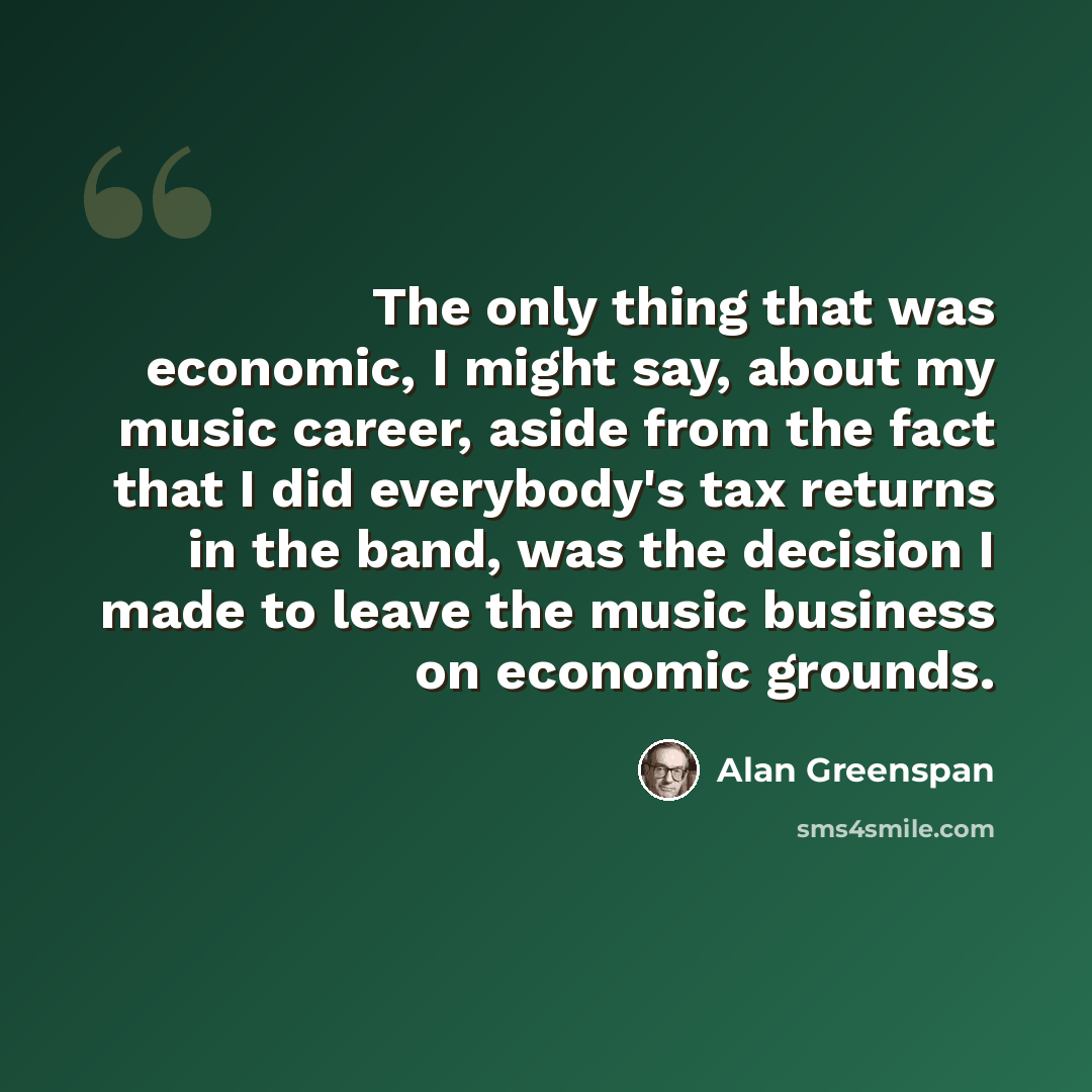 “The only thing that was economic, I might say, about my music career, aside from the fact that I did everybody's tax returns in the band, was the decision I made to leave the music business on economic grounds.” quote by Alan Greenspan