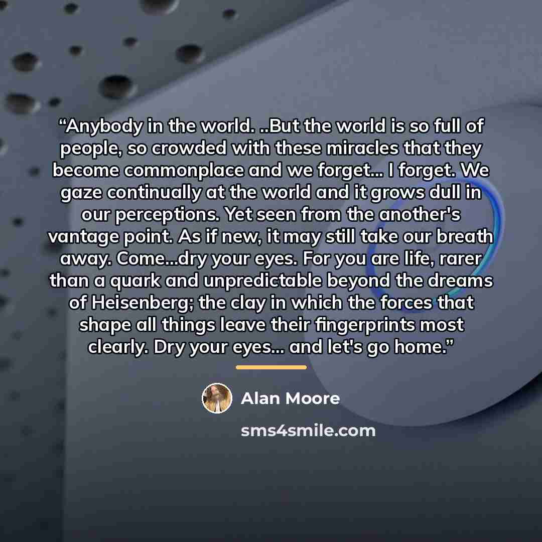 “Anybody in the world. ..But the world is so full of people, so crowded with these miracles that they become commonplace and we forget... I forget. We gaze continually at the world and it grows dull in our perceptions. Yet seen from the another's vantage point. As if new, it may still take our…” quote by Alan Moore