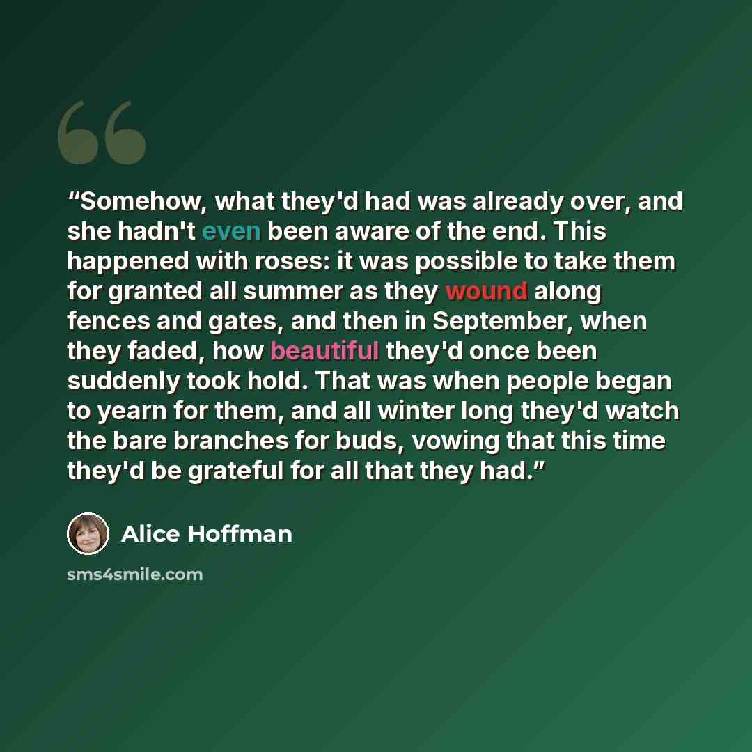 “Somehow, what they'd had was already over, and she hadn't even been aware of the end. This happened with roses: it was possible to take them for granted all summer as they wound along fences and gates, and then in September, when they faded, how beautiful they'd once been suddenly took hold. That…” quote by Alice Hoffman