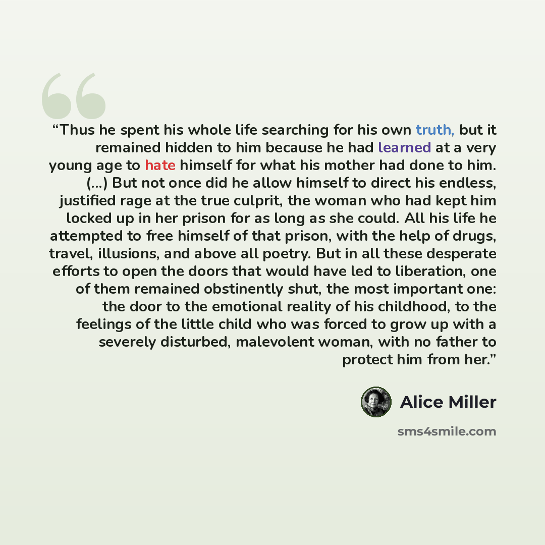 “Thus he spent his whole life searching for his own truth, but it remained hidden to him because he had learned at a very young age to hate himself for what his mother had done to him. (...) But not once did he allow himself to direct his endless, justified rage at the true culprit, the woman who…” quote by Alice Miller