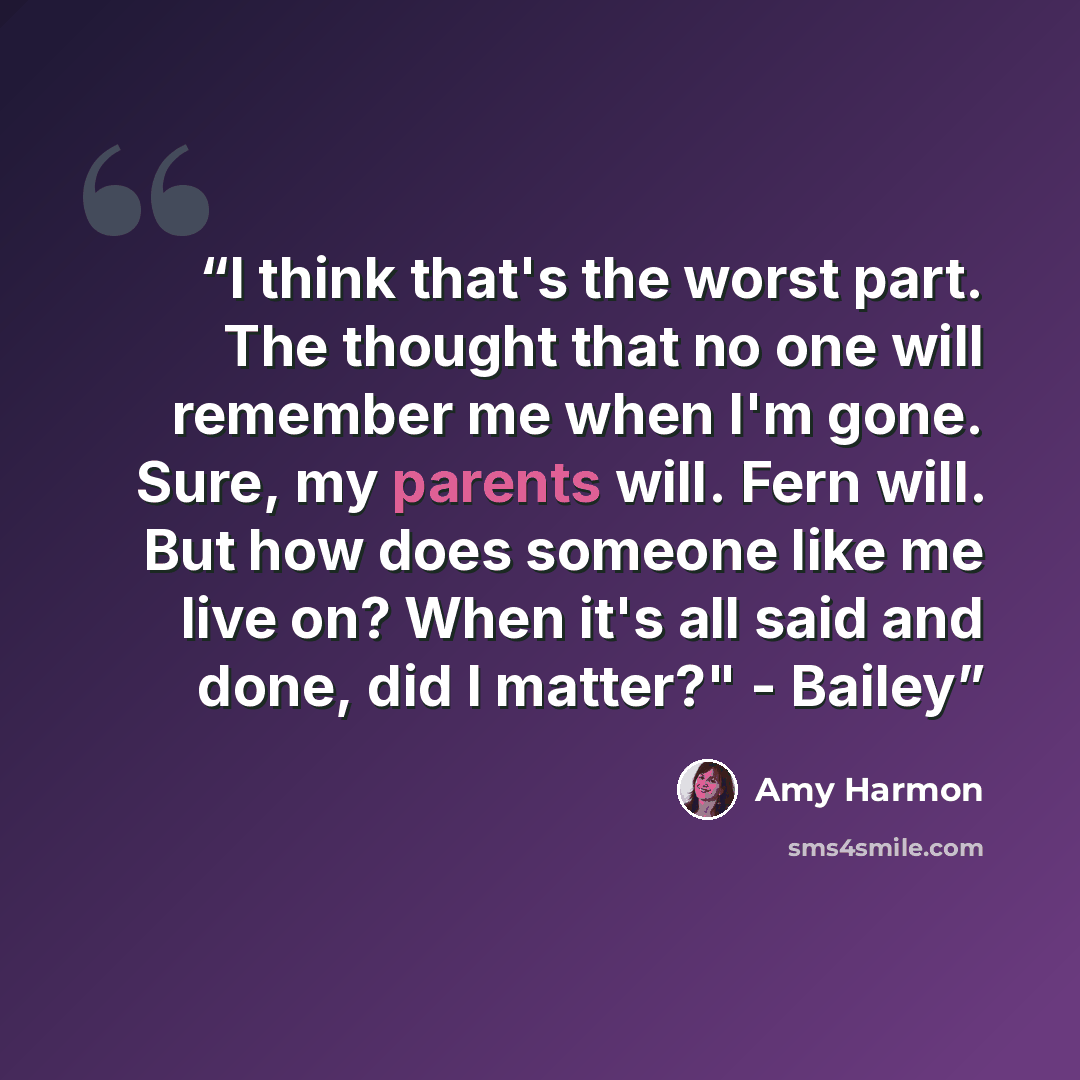 “I think that's the worst part. The thought that no one will remember me when I'm gone. Sure, my parents will. Fern will. But how does someone like me live on? When it's all said and done, did I matter?" - Bailey” quote by Amy Harmon