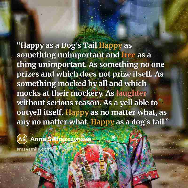 “Happy as a Dog's Tail Happy as something unimportant and free as a thing unimportant. As something no one prizes and which does not prize itself. As something mocked by all and which mocks at their mockery. As laughter without serious reason. As a yell able to outyell itself. Happy as no matter…” quote by Anna Świrszczyńska